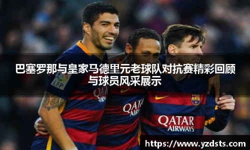 巴塞罗那与皇家马德里元老球队对抗赛精彩回顾与球员风采展示