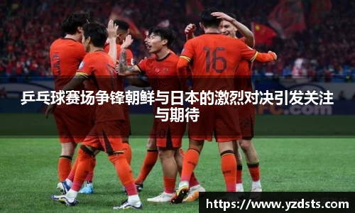 乒乓球赛场争锋朝鲜与日本的激烈对决引发关注与期待