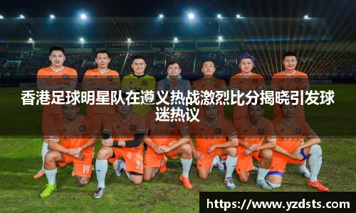 香港足球明星队在遵义热战激烈比分揭晓引发球迷热议